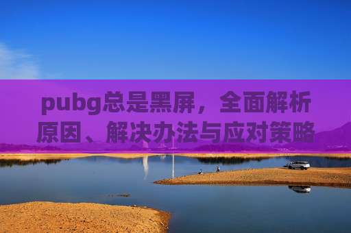 pubg总是黑屏，全面解析原因、解决办法与应对策略,PUBG启动就一直黑屏