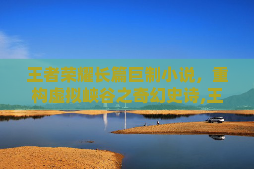 王者荣耀长篇巨制小说，重构虚拟峡谷之奇幻史诗,王者荣耀长篇巨制小说在哪看