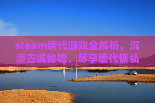 steam唐代游戏全解析，沉浸古城秘境，尽享唐代恢弘盛景，一文带你解锁 steam 上顶尖唐代游戏魅力,steam古代游戏