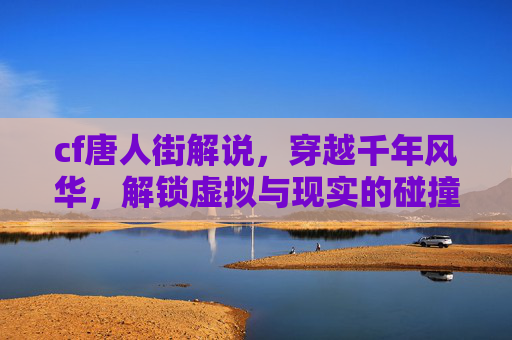 cf唐人街解说，穿越千年风华，解锁虚拟与现实的碰撞之美,cf凡人游戏解说