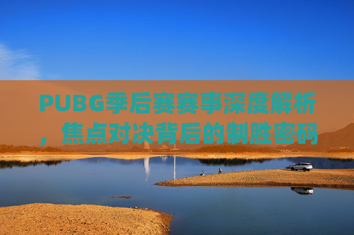 PUBG季后赛赛事深度解析，焦点对决背后的制胜密码与未来展望,pubg赛事日程2020