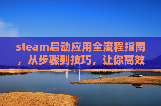 steam启动应用全流程指南，从步骤到技巧，让你高效开启多元沉浸体验,steam启动应用很慢