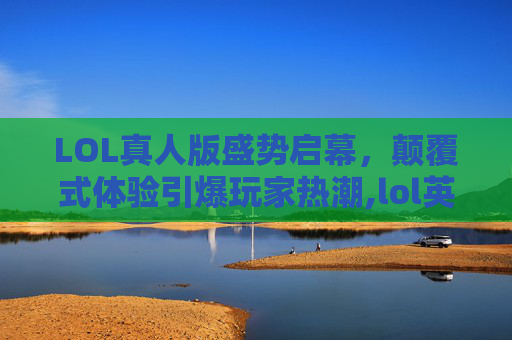 LOL真人版盛势启幕，颠覆式体验引爆玩家热潮,lol英雄联盟真人版有哪些
