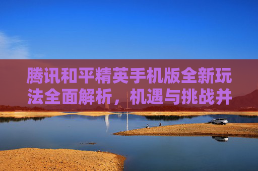 腾讯和平精英手机版全新玩法全面解析，机遇与挑战并存，如何高效体验游戏生态,腾讯和平精英手机版官网