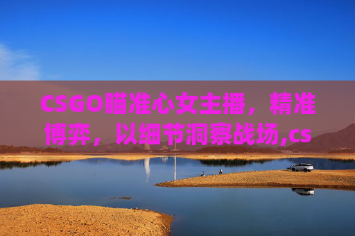 CSGO瞄准心女主播，精准博弈，以细节洞察战场,csgo会瞄准心的女主播叫什么